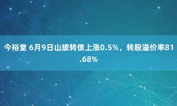 今裕堂 6月9日山玻转债上涨0.5%，转股溢价率81.68%