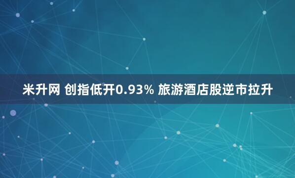 米升网 创指低开0.93% 旅游酒店股逆市拉升