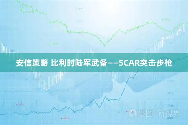 安信策略 比利时陆军武备——SCAR突击步枪