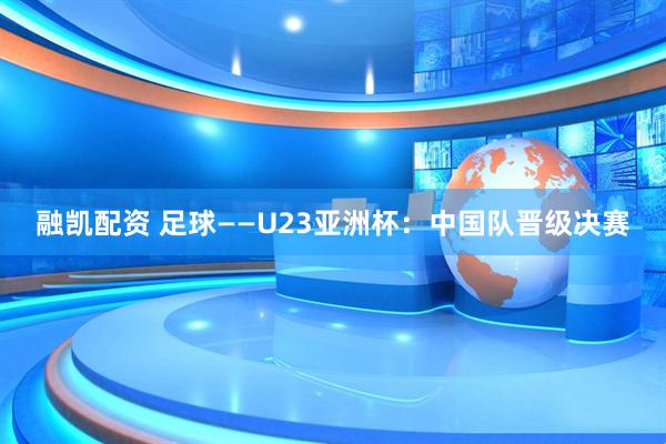 融凯配资 足球——U23亚洲杯：中国队晋级决赛