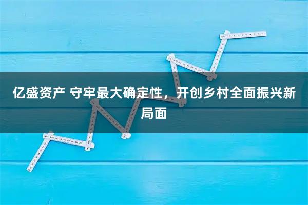 亿盛资产 守牢最大确定性，开创乡村全面振兴新局面