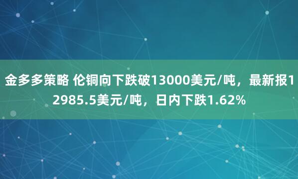 金多多策略 伦铜向下跌破13000美元/吨，最新报12985.5美元/吨，日内下跌1.62%