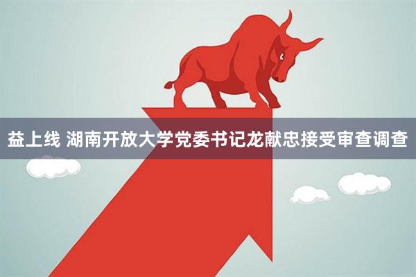 益上线 湖南开放大学党委书记龙献忠接受审查调查