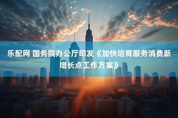 乐配网 国务院办公厅印发《加快培育服务消费新增长点工作方案》