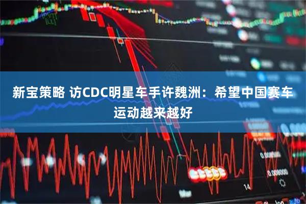 新宝策略 访CDC明星车手许魏洲：希望中国赛车运动越来越好