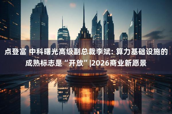 点登富 中科曙光高级副总裁李斌: 算力基础设施的成熟标志是“开放”|2026商业新愿景
