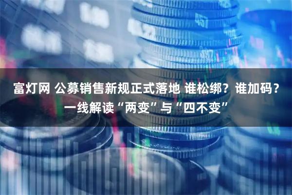富灯网 公募销售新规正式落地 谁松绑？谁加码？一线解读“两变”与“四不变”